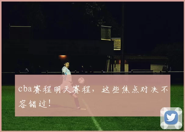 cba赛程明天赛程，这些焦点对决不容错过！