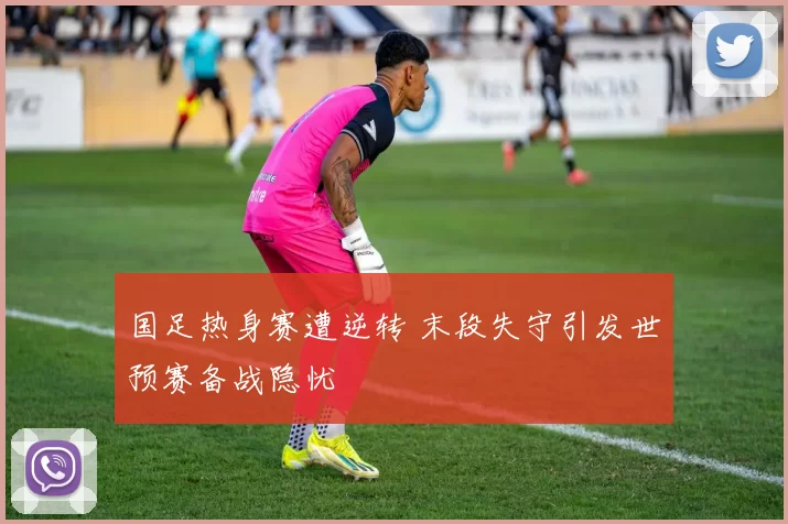 国足热身赛遭逆转 末段失守引发世预赛备战隐忧