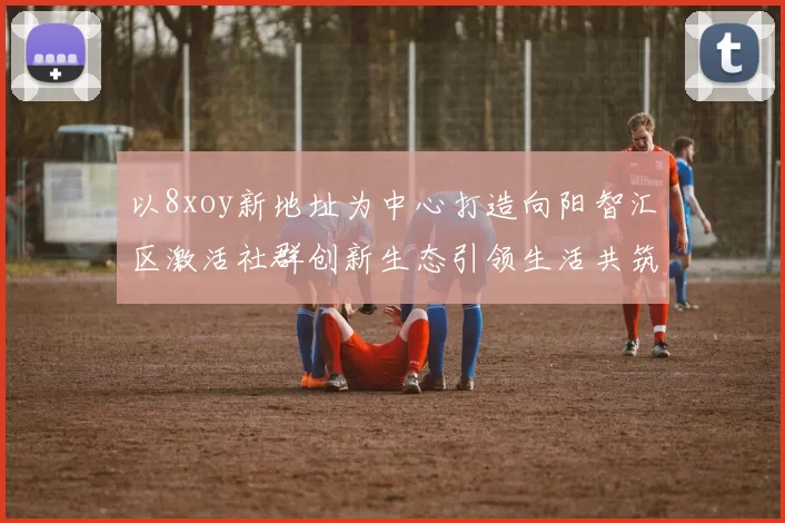 以8xoy新地址为中心打造向阳智汇区激活社群创新生态引领生活共筑城市