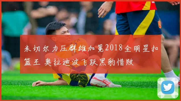 米切尔力压群雄加冕2018全明星扣篮王 奥拉迪波飞跃黑豹惜败