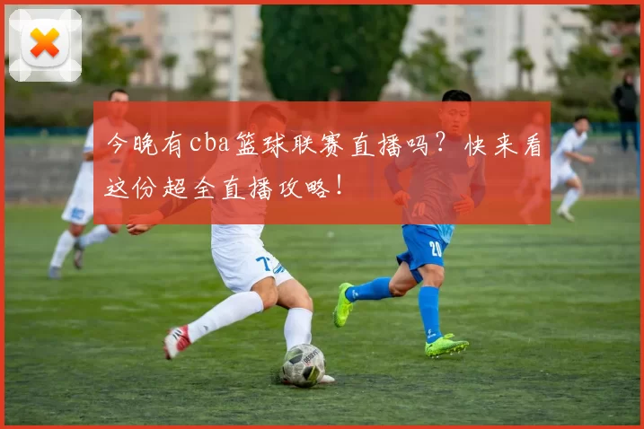 今晚有cba篮球联赛直播吗？快来看这份超全直播攻略！