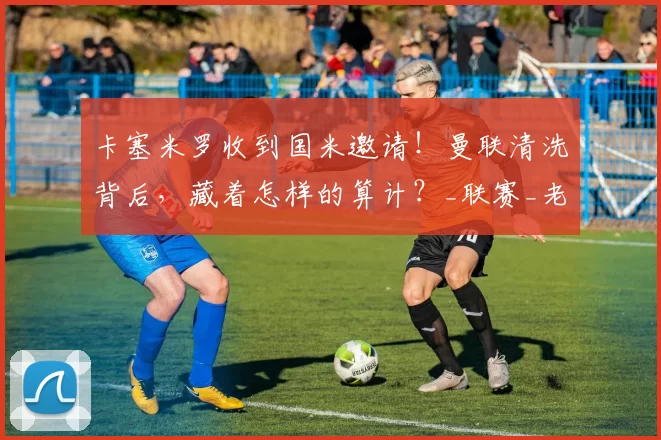 卡塞米罗收到国米邀请！曼联清洗背后，藏着怎样的算计？_联赛_老将_欧冠