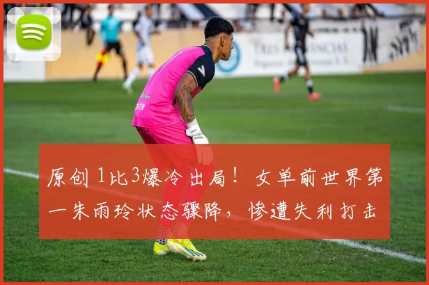 原创 1比3爆冷出局!女单前世界第一朱雨玲状态骤降,惨遭失利打击