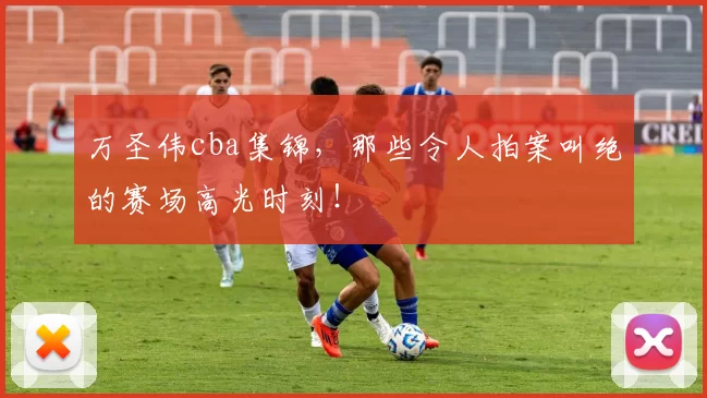 万圣伟cba集锦，那些令人拍案叫绝的赛场高光时刻！