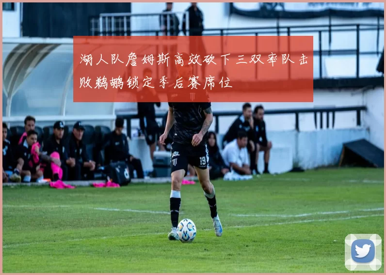 湖人队詹姆斯高效砍下三双率队击败鹈鹕锁定季后赛席位