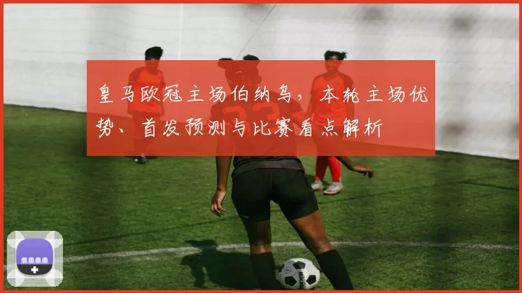 皇马欧冠主场伯纳乌,本轮主场优势、首发预测与比赛看点解析
