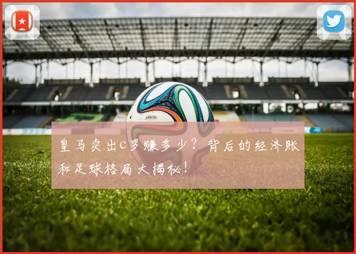 皇马卖出c罗赚多少？背后的经济账和足球格局大揭秘！