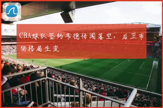 CBA球队签约韦德传闻落空,后卫市场格局生变