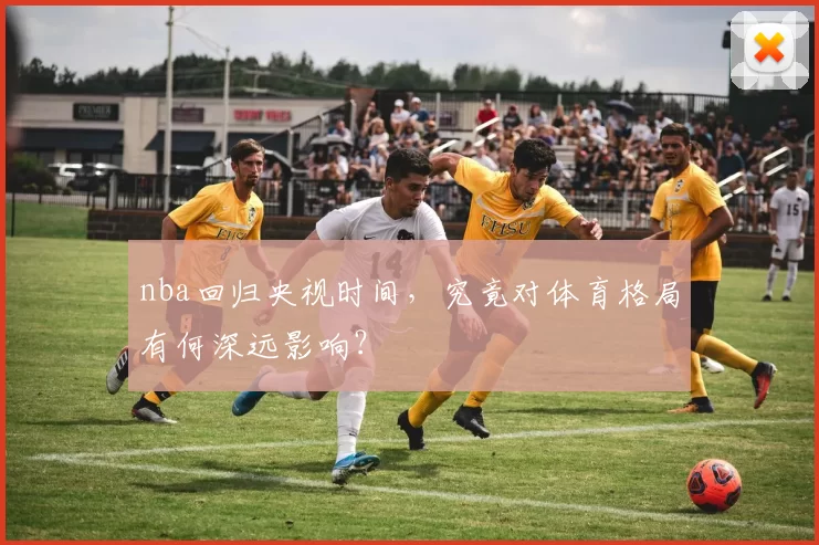 nba回归央视时间,究竟对体育格局有何深远影响?